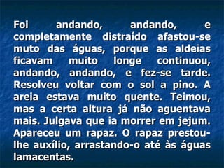 Foi andando, andando, e completamente distraído afastou-se muto das águas, porque as aldeias ficavam muito longe continuou, andando, andando, e fez-se tarde. Resolveu voltar com o sol a pino. A areia estava muito quente. Teimou, mas a certa altura já não aguentava mais. Julgava que ia morrer em jejum. Apareceu um rapaz. O rapaz prestou-lhe auxílio, arrastando-o até às águas lamacentas.  