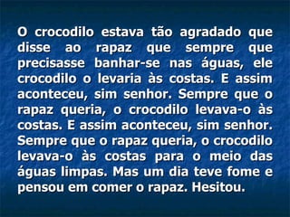 O crocodilo estava tão agradado que disse ao rapaz que sempre que precisasse banhar-se nas águas, ele crocodilo o levaria às costas. E assim aconteceu, sim senhor. Sempre que o rapaz queria, o crocodilo levava-o às costas. E assim aconteceu, sim senhor. Sempre que o rapaz queria, o crocodilo levava-o às costas para o meio das águas limpas. Mas um dia teve fome e pensou em comer o rapaz. Hesitou.  