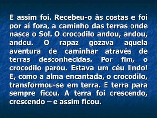 E assim foi. Recebeu-o às costas e foi por aí fora, a caminho das terras onde nasce o Sol. O crocodilo andou, andou, andou. O rapaz gozava aquela aventura de caminhar através de terras desconhecidas. Por fim, o crocodilo parou. Estava um céu lindo! E, como a alma encantada, o crocodilo, transformou-se em terra. E terra para sempre ficou. A terra foi crescendo, crescendo – e assim ficou.  