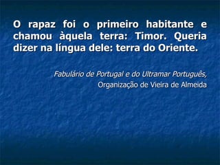 O rapaz foi o primeiro habitante e chamou àquela terra: Timor. Queria dizer na língua dele: terra do Oriente.   Fabulário de Portugal e do Ultramar Português, Organização de Vieira de Almeida 