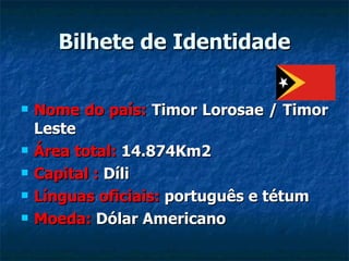 Bilhete de Identidade Nome do país:  Timor Lorosae / Timor Leste Área total:  14.874Km2 Capital :  Díli Línguas oficiais:  português e tétum Moeda:  Dólar Americano 