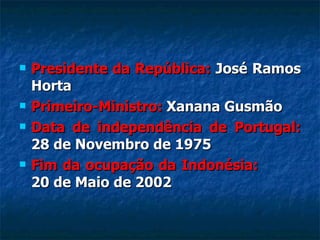 Presidente da República:  José Ramos Horta Primeiro-Ministro:  Xanana Gusmão Data de independência de Portugal:  28 de Novembro de 1975 Fim da ocupação da Indonésia:  20 de Maio de 2002 