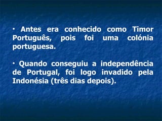 Antes era conhecido como Timor Português, pois foi uma colónia portuguesa.  Quando conseguiu a independência de Portugal, foi logo invadido pela Indonésia (três dias depois).  