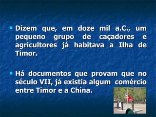 Dizem que, em doze mil a.C., um pequeno grupo de caçadores e agricultores já habitava a Ilha de Timor. Há documentos que provam que no século VII, já existia algum  comércio entre Timor e a China. 