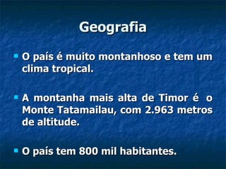 Geografia O país é muito montanhoso e tem um clima tropical.  A montanha mais alta de Timor é  o Monte Tatamailau, com 2.963 metros de altitude.  O país tem 800 mil habitantes.  