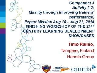 Component 3 
Activity 3.2: 
Quality through improving trainers’ 
performance, 
Expert Mission Aug 16 – Aug 22, 2014 
FINISHING WORKSHOP OF THE 21ST 
CENTURY LEARNING DEVELOPMENT 
SHOWCASES 
Timo Rainio, 
Tampere, Finland 
Hermia Group 
 