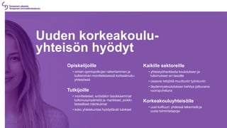 Uuden korkeakoulu-
yhteisön hyödyt
Opiskelijoille
• omien opintopolkujen rakentaminen ja
kulkeminen monitieteisessä korkeakoulu-
yhteisössä
Tutkijoille
• monitieteiset, entistäkin tasokkaammat
tutkimusympäristöt ja -hankkeet, poikki-
tieteelliset näkökulmat
• koko yhteiskuntaa hyödyttävät tulokset
Kaikille sektoreille
• yhteistyöhankkeita koulutuksen ja
tutkimuksen eri tasoilla
• osaavia tekijöitä muuttuviin työnkuviin
• täydennyskoulutuksen kehitys jatkuvana
vuoropuheluna
Korkeakouluyhteisölle
• uusi kulttuuri: yhdessä tekemistä ja
uusia toimintatapoja
 