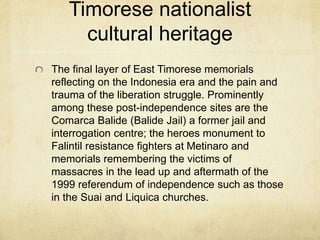 Timorese nationalist
cultural heritage
The final layer of East Timorese memorials
reflecting on the Indonesia era and the pain and
trauma of the liberation struggle. Prominently
among these post-independence sites are the
Comarca Balide (Balide Jail) a former jail and
interrogation centre; the heroes monument to
Falintil resistance fighters at Metinaro and
memorials remembering the victims of
massacres in the lead up and aftermath of the
1999 referendum of independence such as those
in the Suai and Liquica churches.
 