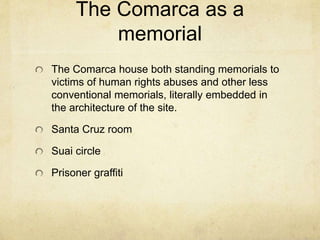 The Comarca as a
memorial
The Comarca house both standing memorials to
victims of human rights abuses and other less
conventional memorials, literally embedded in
the architecture of the site.
Santa Cruz room
Suai circle
Prisoner graffiti
 