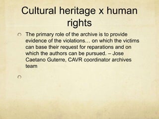 Cultural heritage x human
rights
The primary role of the archive is to provide
evidence of the violations… on which the victims
can base their request for reparations and on
which the authors can be pursued. – Jose
Caetano Guterre, CAVR coordinator archives
team
 