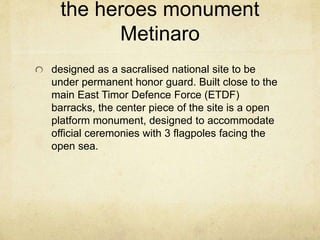 the heroes monument
Metinaro
designed as a sacralised national site to be
under permanent honor guard. Built close to the
main East Timor Defence Force (ETDF)
barracks, the center piece of the site is a open
platform monument, designed to accommodate
official ceremonies with 3 flagpoles facing the
open sea.
 