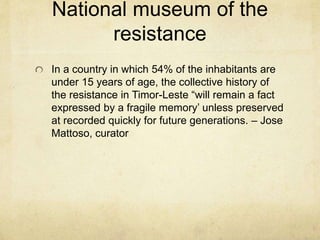 National museum of the
resistance
In a country in which 54% of the inhabitants are
under 15 years of age, the collective history of
the resistance in Timor-Leste “will remain a fact
expressed by a fragile memory’ unless preserved
at recorded quickly for future generations. – Jose
Mattoso, curator
 