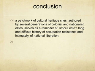 conclusion
a patchwork of cultural heritage sites, authored
by several generations of colonial and nationalist
elites, serves as a reminder of Timor-Leste’s long
and difficult history of occupation resistance and
intimately, of national liberation.
 
