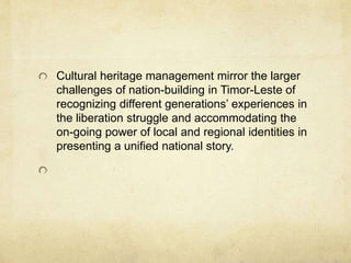 Cultural heritage management mirror the larger
challenges of nation-building in Timor-Leste of
recognizing different generations’ experiences in
the liberation struggle and accommodating the
on-going power of local and regional identities in
presenting a unified national story.
 