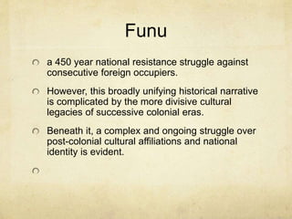 Funu
a 450 year national resistance struggle against
consecutive foreign occupiers.
However, this broadly unifying historical narrative
is complicated by the more divisive cultural
legacies of successive colonial eras.
Beneath it, a complex and ongoing struggle over
post-colonial cultural affiliations and national
identity is evident.
 
