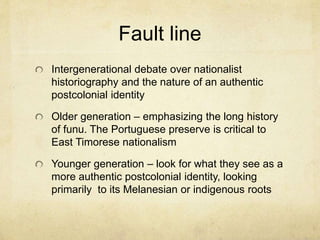 Fault line
Intergenerational debate over nationalist
historiography and the nature of an authentic
postcolonial identity
Older generation – emphasizing the long history
of funu. The Portuguese preserve is critical to
East Timorese nationalism
Younger generation – look for what they see as a
more authentic postcolonial identity, looking
primarily to its Melanesian or indigenous roots
 