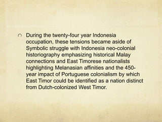 During the twenty-four year Indonesia
occupation, these tensions became aside of
Symbolic struggle with Indonesia neo-colonial
historiography emphasizing historical Malay
connections and East Timorese nationalists
highlighting Melanasian affinities and the 450-
year impact of Portuguese colonialism by which
East Timor could be identified as a nation distinct
from Dutch-colonized West Timor.
 