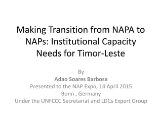 Making Transition from NAPA to
NAPs: Institutional Capacity
Needs for Timor-Leste
By
Adao Soares Barbosa
Presented to the NAP Expo, 14 April 2015
Bonn , Germany
Under the UNFCCC Secretariat and LDCs Expert Group
 