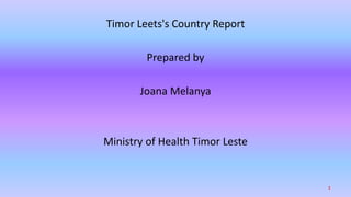 Timor Leets's Country Report
Prepared by
Joana Melanya
Ministry of Health Timor Leste
1
 