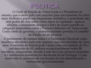 O Chefe de Estado de Timor-Leste é o Presidente do
mesmo, que é eleito pelo voto popular para um mandato de cinco
anos. Embora o papel seja largamente simbólico, o presidente não
tem poder de veto sobre certos tipos de legislação. Após as
eleições, o presidente designa o líder do maior partido ou
coligação maioritária como o Primeiro-Ministro de Timor-Leste.
Como chefe do governo, o primeiro-ministro preside o Conselho
de Estado ou de governo.
O parlamento de câmara única é o Parlamento Nacional, cujos
membros são eleitos pelo voto popular para um mandato de cinco
anos. O número de bancos pode variar entre um mínimo de 52 a
um máximo de 65, embora excepcionalmente tenha 88
membros, actualmente, devido a este ser o seu primeiro mandato.
A Constituição timorense foi decalcada da de Portugal. O país
ainda está no processo de construção da sua administração e
instituições governamentais.
 
