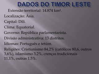 Extensão territorial: 14.874 km².
Localização: Ásia.
Capital: Dili.
Clima: Equatorial.
Governo: República parlamentarista.
Divisão administrativa: 13 distritos.
Idiomas: Português e tetúm.
Religiões: Cristianismo 84,2% (católicos 80,6, outros
3,6%), islamismo 3,2%, crenças tradicionais
11,1%, outras 1,5%.
 