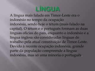 A língua mais falada em Timor-Leste era o
indonésio no tempo da ocupação
indonésia, sendo hoje o tétum (mais falado na
capital). O tétum e o português formam as duas
línguas oficias do país, enquanto o indonésio e a
língua inglesa são consideradas línguas de
trabalho pela atual constituição de Timor-Leste.
Devido à recente ocupação indonésia, grande
parte da população compreende a língua
indonésia, mas só uma minoria o português.
 