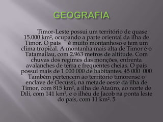 Timor-Leste possui um território de quase
15.000 km², ocupando a parte oriental da ilha de
Timor. O país é muito montanhoso e tem um
clima tropical. A montanha mais alta de Timor é o
Tatamailau, com 2.963 metros de altitude. Com
chuvas dos regimes das monções, enfrenta
avalanches de terra e frequentes cheias. O país
possui mais de 1 000 000 de habitantes. 45 000 000
Também pertencem ao território timorense o
enclave de Oecussi, na metade oeste da ilha de
Timor, com 815 km², a ilha de Ataúro, ao norte de
Díli, com 141 km², e o ilhéu de Jacob na ponta leste
do país, com 11 km². 5
 