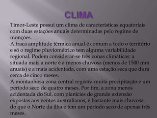 Timor-Leste possui um clima de características equatoriais
com duas estações anuais determinadas pelo regime de
monções.
A fraca amplitude térmica anual é comum a todo o território
e só o regime pluviométrico tem alguma variabilidade
regional. Podem considerar-se três zonas climáticas: a
situada mais a norte é a menos chuvosa (menos de 1500 mm
anuais) e a mais acidentada, com uma estação seca que dura
cerca de cinco meses.
A montanhosa zona central registra muita precipitação e um
período seco de quatro meses. Por fim, a zona menos
acidentada do Sul, com planícies de grande extensão
expostas aos ventos australianos, é bastante mais chuvosa
do que o Norte da ilha e tem um período seco de apenas três
meses.
 