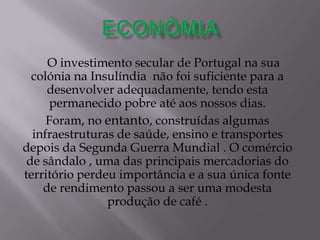 O investimento secular de Portugal na sua
colónia na Insulíndia não foi suficiente para a
desenvolver adequadamente, tendo esta
permanecido pobre até aos nossos dias.
Foram, no entanto, construídas algumas
infraestruturas de saúde, ensino e transportes
depois da Segunda Guerra Mundial . O comércio
de sândalo , uma das principais mercadorias do
território perdeu importância e a sua única fonte
de rendimento passou a ser uma modesta
produção de café .
 