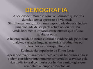 A sociedade timorense conviveu durante quase três
décadas com a opressão e a violência.
Simultaneamente, exibiu uma capacidade de resistência e
uma vontade de ser parte activa no seu destino
verdadeiramente ímpares, característica que ofusca
qualquer outra.
A heterogeneidade étnico-cultural é evidenciada pelos seus
dialetos, variadas línguas, materiais produzidos ou
diferentes estilos arquitetônicos.
Evolução da população de Timor-Leste
Apesar de majoritariamente católicos, os timorenses não se
podem considerar inteiramente convertidos, a avaliar pela
rica tradição oral composta por lendas e mitologias que
remontam a tempos pré-coloniais.
 