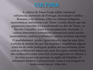 A cultura de Timor-Leste reflete inúmeras
influências, incluindo de Portugal, da tradição Católica
Romana, e da Malásia, sobre as culturas indígenas
austronésicas melanésias e de Timor. Lendas dizem que um
gigantesco crocodilo foi transformado na ilha de Timor, ou
Ilha do Crocodilo, como é frequentemente chamado. A
cultura timorense é fortemente influenciada pelas lendas
austronésicas, embora a influência católica também seja forte.
O analfabetismo ainda é generalizado, mas há uma forte
tradição de poesia No que diz respeito à arquitetura, alguns
edifícios de estilo português podem ser encontrados, junto
com os tradicionais totens em casas da região oriental. Estas
são conhecidas como uma lulik (casas sagradas em tétum), e
lee teinu (casas com pernas) na região de Fataluku. O
artesanato também é generalizado, como é a tecelagem de
tradicionais lenços ditos tais.
 