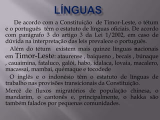 De acordo com a Constituição de Timor-Leste, o tétum
e o português têm o estatuto de línguas oficiais. De acordo
com parágrafo 3 do artigo 3 da Lei 1/2002, em caso de
dúvida na interpretação das leis prevalece o português.
Além do tétum existem mais quinze línguas nacionais
em Timor-Leste: ataurense , baiqueno , becais , búnaque
, cauaimina, fataluco, galói, habo, idalaca, lovaia, macalero,
macassai, mambai, quémaque e tocodede
O inglês e o indonésio têm o estatuto de línguas de
trabalho nas provisões transicionais da Constituição.
Mercê de fluxos migratórios de população chinesa, o
mandarim, o cantonês e, principalmente, o hakka são
também falados por pequenas comunidades.
 