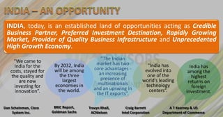 INDIA, today, is an established land of opportunities acting as Credible
 Business Partner, Preferred Investment Destination, Rapidly Growing
 Market, Provider of Quality Business Infrastructure and Unprecedented
 High Growth Economy.

    “We came to                                “The Indian
                        By 2032, India       market has two            “India has
     India for the                          core advantages -                               India has
   costs, stayed for    will be among                                 evolved into         among the
                           the three          an increasing            one of the
   the quality and                             presence of                                   highest
       are now              largest                                  world's leading       returns on
                        economies in          multinationals          technology
     investing for                          and an upswing in                                foreign
     innovation”.         the world.                                    centers“.         investment.
                                             the IT exports”.

Dan Scheinman, Cisco    BRIC Report,     Travyn Rhall,     Craig Barrett         A T Kearney & US
     System Inc.       Goldman Sachs      ACNielsen      Intel Corporation    Department of Commerce
 