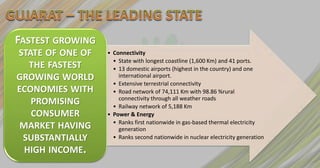 FASTEST GROWING
STATE OF ONE OF   • Connectivity
                    • State with longest coastline (1,600 Km) and 41 ports.
   THE FASTEST      • 13 domestic airports (highest in the country) and one
GROWING WORLD         international airport.
                    • Extensive terrestrial connectivity
ECONOMIES WITH      • Road network of 74,111 Km with 98.86 %rural
                      connectivity through all weather roads
   PROMISING        • Railway network of 5,188 Km
   CONSUMER       • Power & Energy
                    • Ranks first nationwide in gas-based thermal electricity
 MARKET HAVING        generation
 SUBSTANTIALLY      • Ranks second nationwide in nuclear electricity generation

  HIGH INCOME.
 