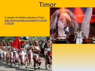 Timor A canção de Shakiraadicada a Timor: http://www.youtube.com/watch?v=VOJD5-1EUJo