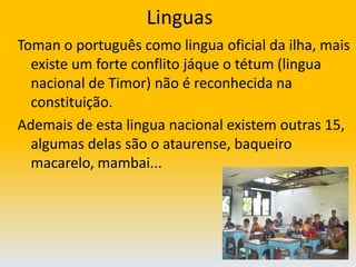 LinguasToman o português como lingua oficial da ilha, mais existe um forte conflito jáque o tétum (lingua nacional de Timor) não é reconhecida na constituição.Ademais de esta lingua nacional existem outras 15, algumas delas são o ataurense, baqueiro macarelo, mambai...