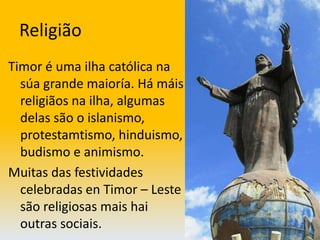 ReligiãoTimor é uma ilha católica na súa grande maioría. Há máis religiãos na ilha, algumas delas são o islanismo, protestamtismo, hinduismo, budismo e animismo.Muitas das festividades celebradas en Timor – Leste são religiosas mais hai outras sociais.