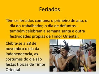 FeriadosTêm os feriados comuns: o primeiro de ano, o dia do trabalhador, o dia de defuntos… também celebram a semana santa e outra festividades propias de Timor Oriental. Clébra-se a 28 de novembro o día da independencia, as costumes do dia são festas tipicas de Timor Oriental