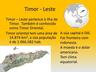               Timor - LesteTimor – Leste pertence à ilha de Timor.  Também é conhecido como Timor Oriental.Timor oriental tem uma área de 14.874 km², a súa população é de 1.066.582 hab. A súa capital é Dilí.Faz fronteira com Indonesia.A moeda é o dolar americano. Tem clima equatorial.