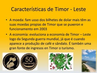 Características de Timor - LesteA moeda: fam usso dos bilhetes de dolar mais têm as suas moedas propias de Timor que se puxeron e funcionamento em 2003A economía: evoluciona a economía de Timor – Leste logo da Segunda guerra mundial, já que é cuando aparece a produção de café e sândalo. É tambén uma gran fonte de ingresos en Timor o turismo.