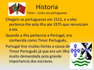 HistoriaTimor – Leste cos portugueses Chegam os portugueses em 1512, e a eles pertence-lhe esta ilha ate 1975 que renunciam a ela. Quando a ilha pertencia a Portugal, era conhecida como Timor Português. Portugal tivo muitas liortas a causa de                      Timor Português já que era um illha                  muito demandada pola grande                              importancia dos escravos.