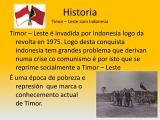HistoriaTimor – Leste com IndonesiaTimor – Leste é invadida por Indonesia logo da revolta en 1975. Logo desta conquista indonesia tem grandes problema que derivan numa crise co comunismo é por isto que se reprime socialmente a Timor – LesteÉ uma época de pobreza e                                          represión  que marca o                                           conhecemento actual                                                          de Timor.                      