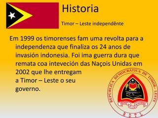  HistoriaTimor – Leste independênteEm 1999 os timorenses fam uma revolta para a independenza que finaliza os 24 anos de invasión indonesia. Foi ima guerra dura que remata coa inteveción das Naçois Unidas em 2002 que lhe entregam                                        a Timor – Leste o seu                                   governo.