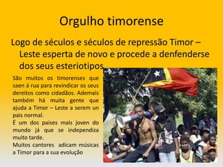 Orgulho timorenseLogo de séculos e séculos de repressão Timor – Leste esperta de novo e procede a denfenderse  dos seus esteriotipos                                             São muitos os timorenses que saen á rua para revindicar os seus dereitos como cidadãos. Ademais também há muita gente que ajuda a Timor – Leste a serem un pais normal.É um dos paises mais joven do mundo já que se independiza muito tarde. Muitos cantores  adicam músicas a Timor para a sua evolução