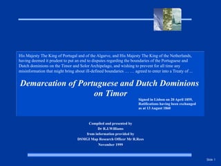 Slide 1
Demarcation of Portuguese and Dutch Dominions
on Timor
Compiled and presented by
Dr R.J.Williams
from information provided by
DSMGI Map Research Officer Mr R.Rees
November 1999
His Majesty The King of Portugal and of the Algarve, and His Majesty The King of the Netherlands,
having deemed it prudent to put an end to disputes regarding the boundaries of the Portuguese and
Dutch dominions on the Timor and Solor Archipelago, and wishing to prevent for all time any
misinformation that might bring about ill-defined boundaries … … agreed to enter into a Treaty of ...
Signed in Lisbon on 20 April 1859,
Ratifications having been exchanged
as at 13 August 1860
 