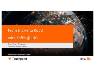 Max. width
Collaborate. Innovate. Scale.
From trickle to flood
with Kafka @ ING
Timor Timuri, IT Engineer
Filip Yonov, Product Owner
 