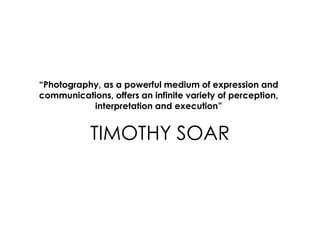 TIMOTHY SOAR
“Photography, as a powerful medium of expression and
communications, offers an infinite variety of perception,
interpretation and execution”
 