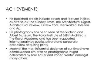 ACHIEVEMENTS
• His published credits include covers and features in titles
as diverse as; The Sunday Times, The Architectural Digest,
Architectural Review, ID New York, The World of Interiors
and Ag.
• His photography has been seen at The Victoria and
Albert Museum, The Royal Institute of British Architects,
The Royal Academy and has been supported
internationally by public, private and corporate
collections acquiring prints.
• Many of the most influential designers of our times have
commissioned Tim, with his photographic insight
celebrated by Lord Foster and Robert Venturi amongst
many others.
 