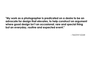 "My work as a photographer is predicated on a desire to be an
advocate for design that elevates, to help construct an argument
where good design isn’t an occasional, rare and special thing
but an everyday, routine and expected event."
- TIMOTHY SOAR
 