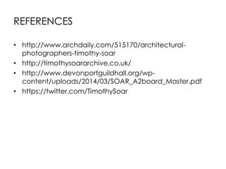 REFERENCES
• http://www.archdaily.com/515170/architectural-
photographers-timothy-soar
• http://timothysoararchive.co.uk/
• http://www.devonportguildhall.org/wp-
content/uploads/2014/03/SOAR_A2board_Master.pdf
• https://twitter.com/TimothySoar
 